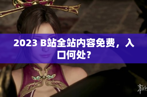 2023 B站全站内容免费，入口何处？