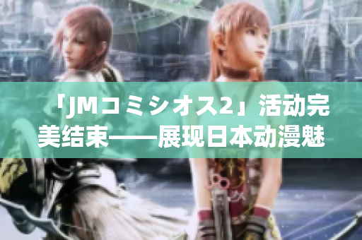 「JMコミシオス2」活动完美结束——展现日本动漫魅力的舞台