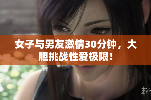 女子与男友激情30分钟，大胆挑战性爱极限！