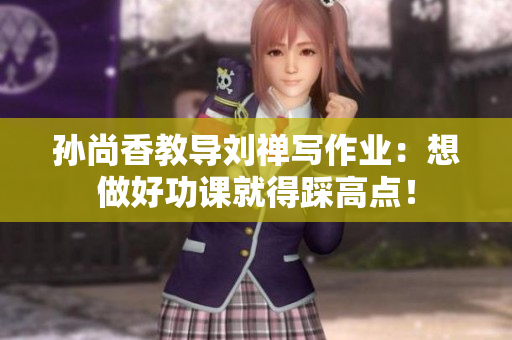 孙尚香教导刘禅写作业：想做好功课就得踩高点！