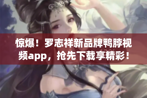 惊爆！罗志祥新品牌鸭脖视频app，抢先下载享精彩！