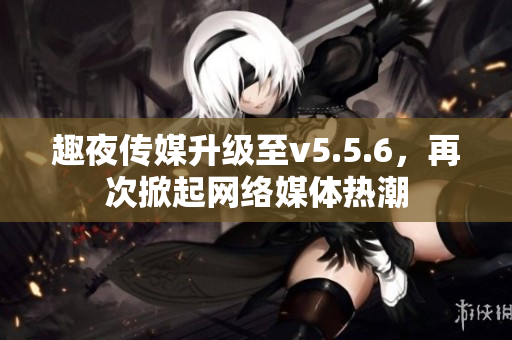 趣夜传媒升级至v5.5.6，再次掀起网络媒体热潮