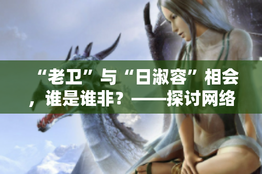 “老卫”与“日淑容”相会，谁是谁非？——探讨网络谣言的真相