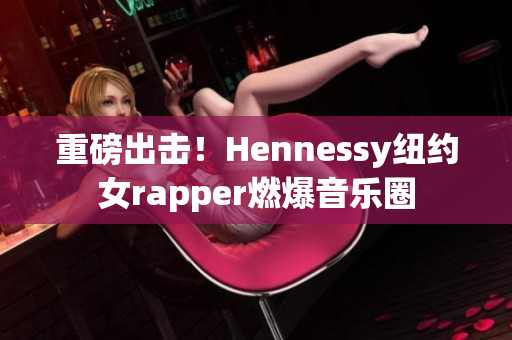 重磅出击！Hennessy纽约女rapper燃爆音乐圈