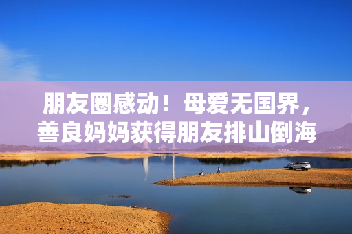 朋友圈感动！母爱无国界，善良妈妈获得朋友排山倒海爱心支持