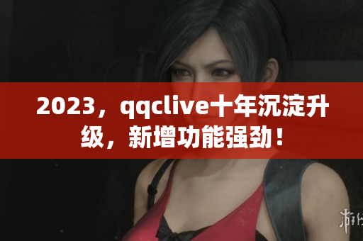2023，qqclive十年沉淀升级，新增功能强劲！