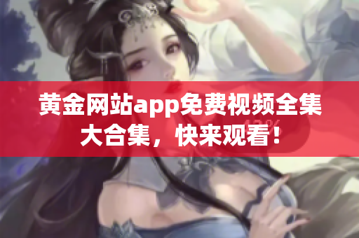 黄金网站app免费视频全集大合集，快来观看！