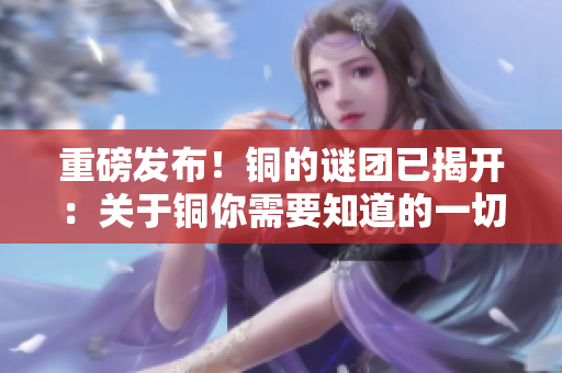 重磅发布！铜的谜团已揭开：关于铜你需要知道的一切