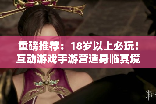重磅推荐：18岁以上必玩！互动游戏手游营造身临其境体验