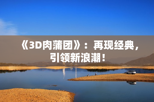 《3D肉蒲团》：再现经典，引领新浪潮！