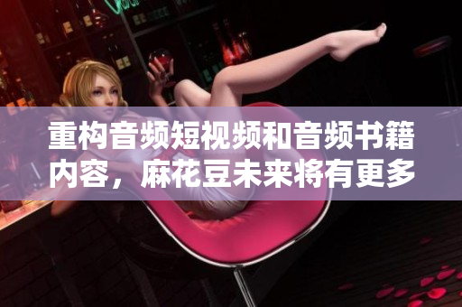 重构音频短视频和音频书籍内容，麻花豆未来将有更多惊喜