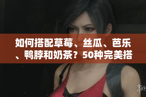 如何搭配草莓、丝瓜、芭乐、鸭脖和奶茶？50种完美搭配指南