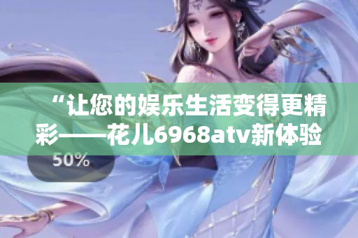 “让您的娱乐生活变得更精彩——花儿6968atv新体验！”