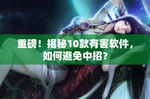 重磅！揭秘10款有害软件，如何避免中招？