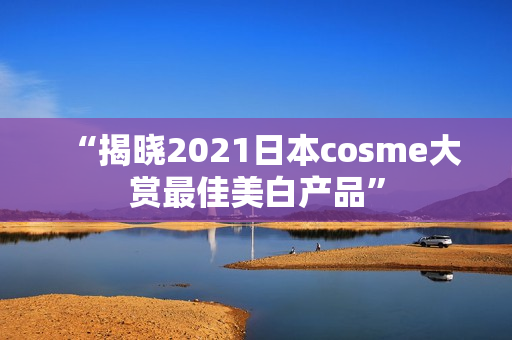 “揭晓2021日本cosme大赏最佳美白产品”