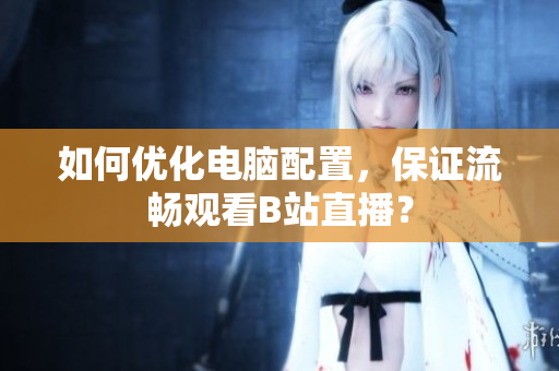 如何优化电脑配置，保证流畅观看B站直播？