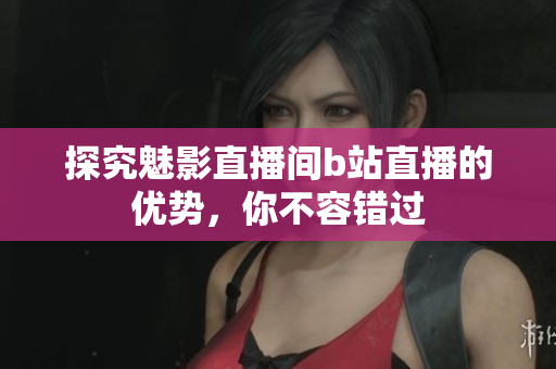 探究魅影直播间b站直播的优势，你不容错过