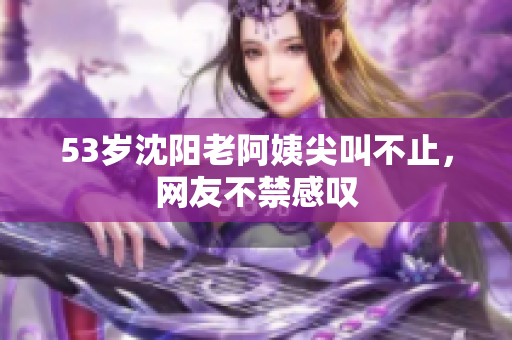 53岁沈阳老阿姨尖叫不止，网友不禁感叹