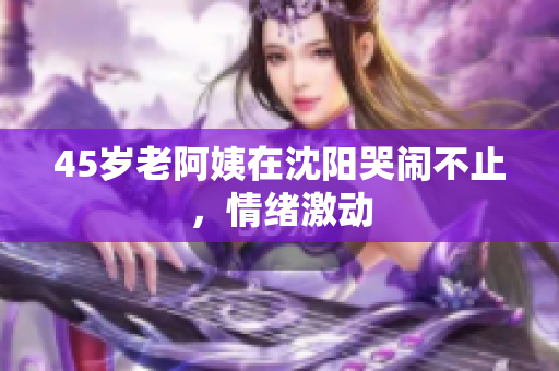45岁老阿姨在沈阳哭闹不止，情绪激动
