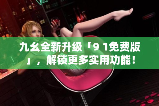 九幺全新升级「9 1免费版」，解锁更多实用功能！