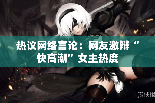 热议网络言论：网友激辩“快高潮”女主热度