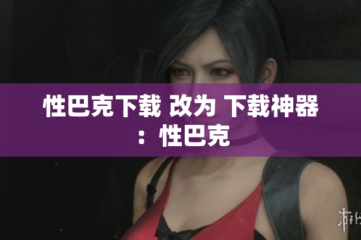 性巴克下载 改为 下载神器：性巴克