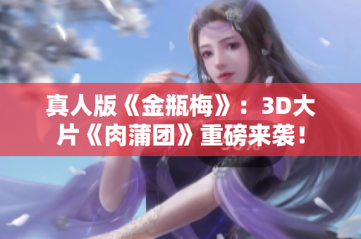 真人版《金瓶梅》：3D大片《肉蒲团》重磅来袭！