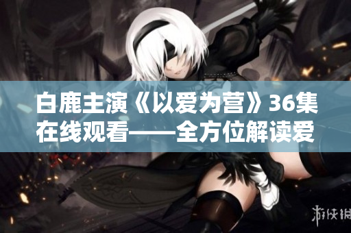 白鹿主演《以爱为营》36集在线观看——全方位解读爱情成长