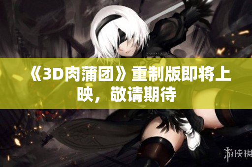 《3D肉蒲团》重制版即将上映，敬请期待
