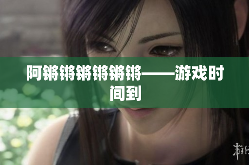 阿锵锵锵锵锵锵——游戏时间到