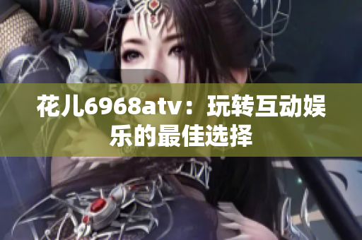 花儿6968atv：玩转互动娱乐的最佳选择
