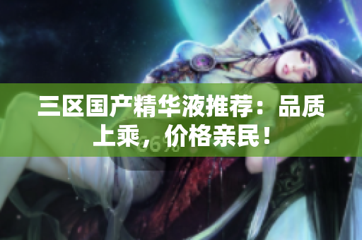 三区国产精华液推荐：品质上乘，价格亲民！