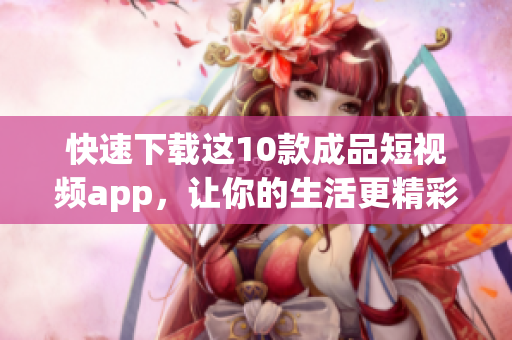 快速下载这10款成品短视频app，让你的生活更精彩！