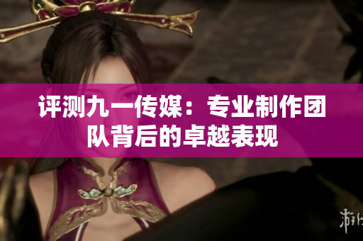 评测九一传媒：专业制作团队背后的卓越表现
