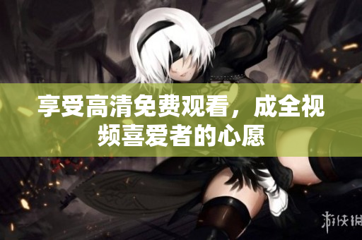 享受高清免费观看，成全视频喜爱者的心愿