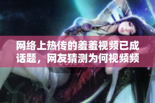 网络上热传的羞羞视频已成话题，网友猜测为何视频频繁被删除