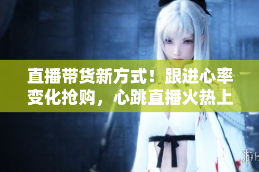 直播带货新方式！跟进心率变化抢购，心跳直播火热上线