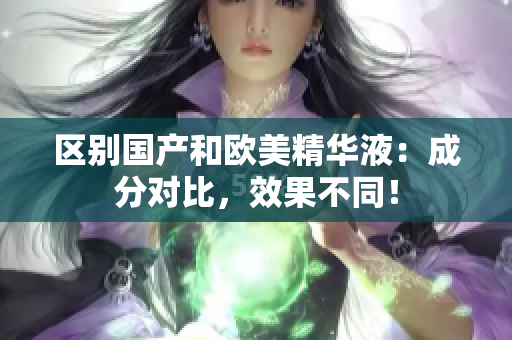 区别国产和欧美精华液：成分对比，效果不同！