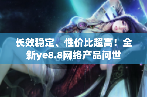 长效稳定、性价比超高！全新ye8.8网络产品问世
