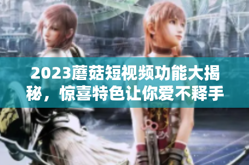 2023蘑菇短视频功能大揭秘，惊喜特色让你爱不释手
