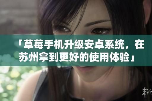 「草莓手机升级安卓系统，在苏州拿到更好的使用体验」