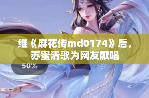 继《麻花传md0174》后，苏蜜清歌为网友献唱