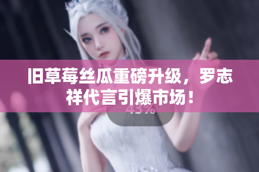 旧草莓丝瓜重磅升级，罗志祥代言引爆市场！