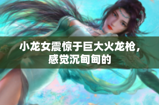 小龙女震惊于巨大火龙枪，感觉沉甸甸的