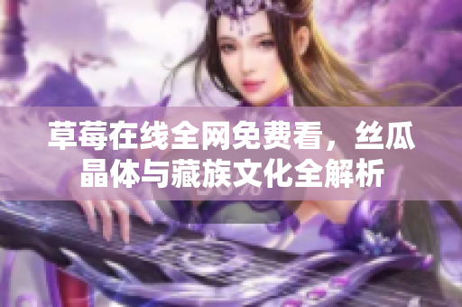 草莓在线全网免费看，丝瓜晶体与藏族文化全解析
