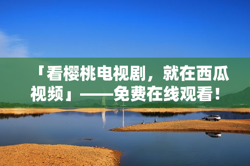 「看樱桃电视剧，就在西瓜视频」——免费在线观看！