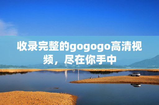 收录完整的gogogo高清视频，尽在你手中