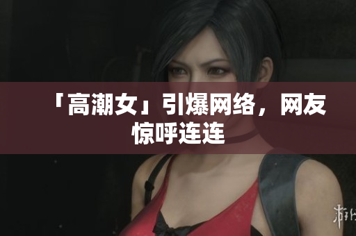「高潮女」引爆网络，网友惊呼连连