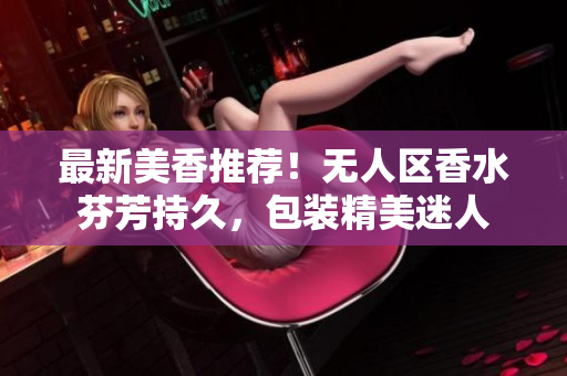 最新美香推荐！无人区香水芬芳持久，包装精美迷人