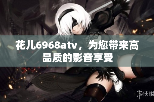 花儿6968atv，为您带来高品质的影音享受